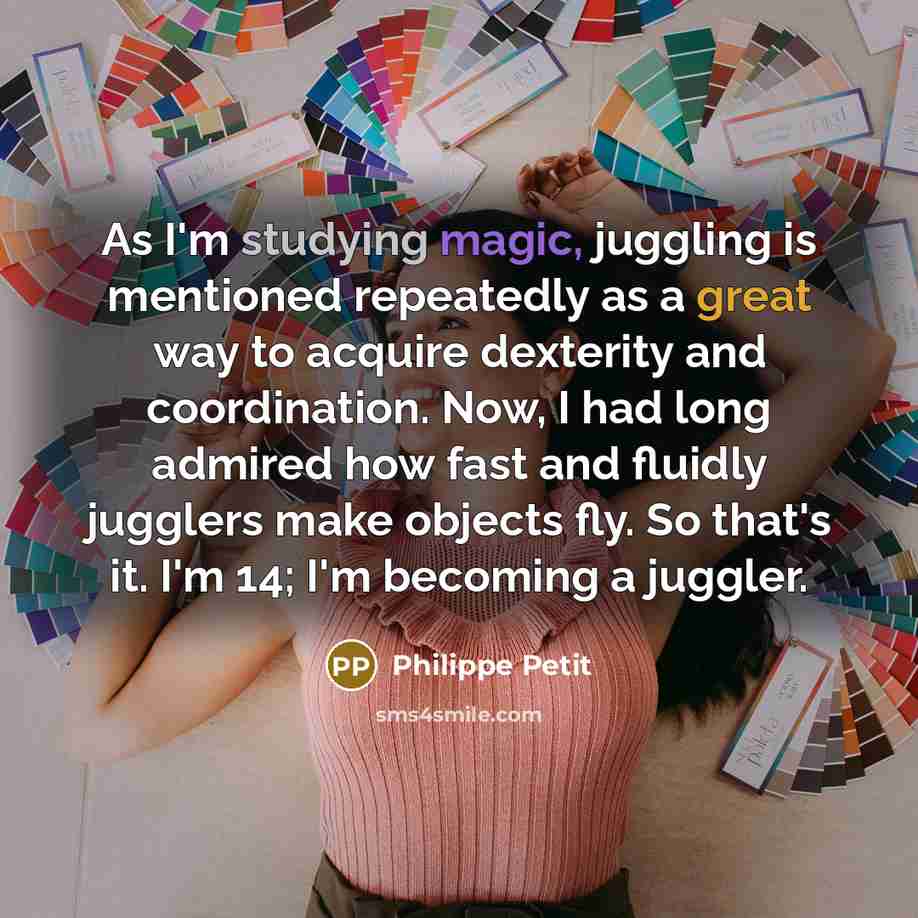 “As I'm studying magic, juggling is mentioned repeatedly as a great way to acquire dexterity and coordination. Now, I had long admired how fast and fluidly jugglers make objects fly. So that's it. I'm 14; I'm becoming a juggler.” quote by Philippe Petit