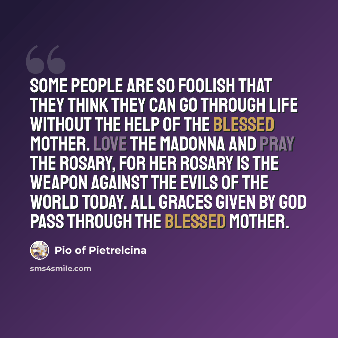 “Some people are so foolish that they think they can go through life without the help of the Blessed Mother. Love the Madonna and pray the rosary, for her Rosary is the weapon against the evils of the world today. All graces given by God pass through the Blessed Mother.” quote by Pio of Pietrelcina