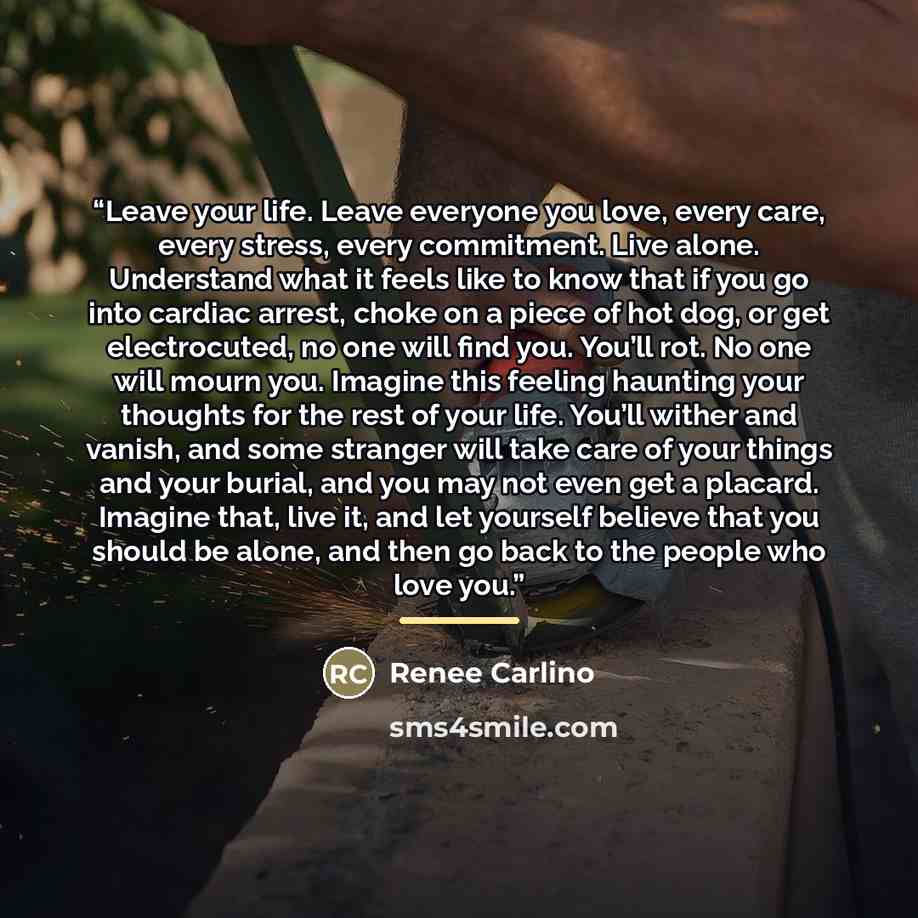 “Leave your life. Leave everyone you love, every care, every stress, every commitment. Live alone. Understand what it feels like to know that if you go into cardiac arrest, choke on a piece of hot dog, or get electrocuted, no one will find you. You’ll rot. No one will mourn you. Imagine this…” quote by Renée Carlino