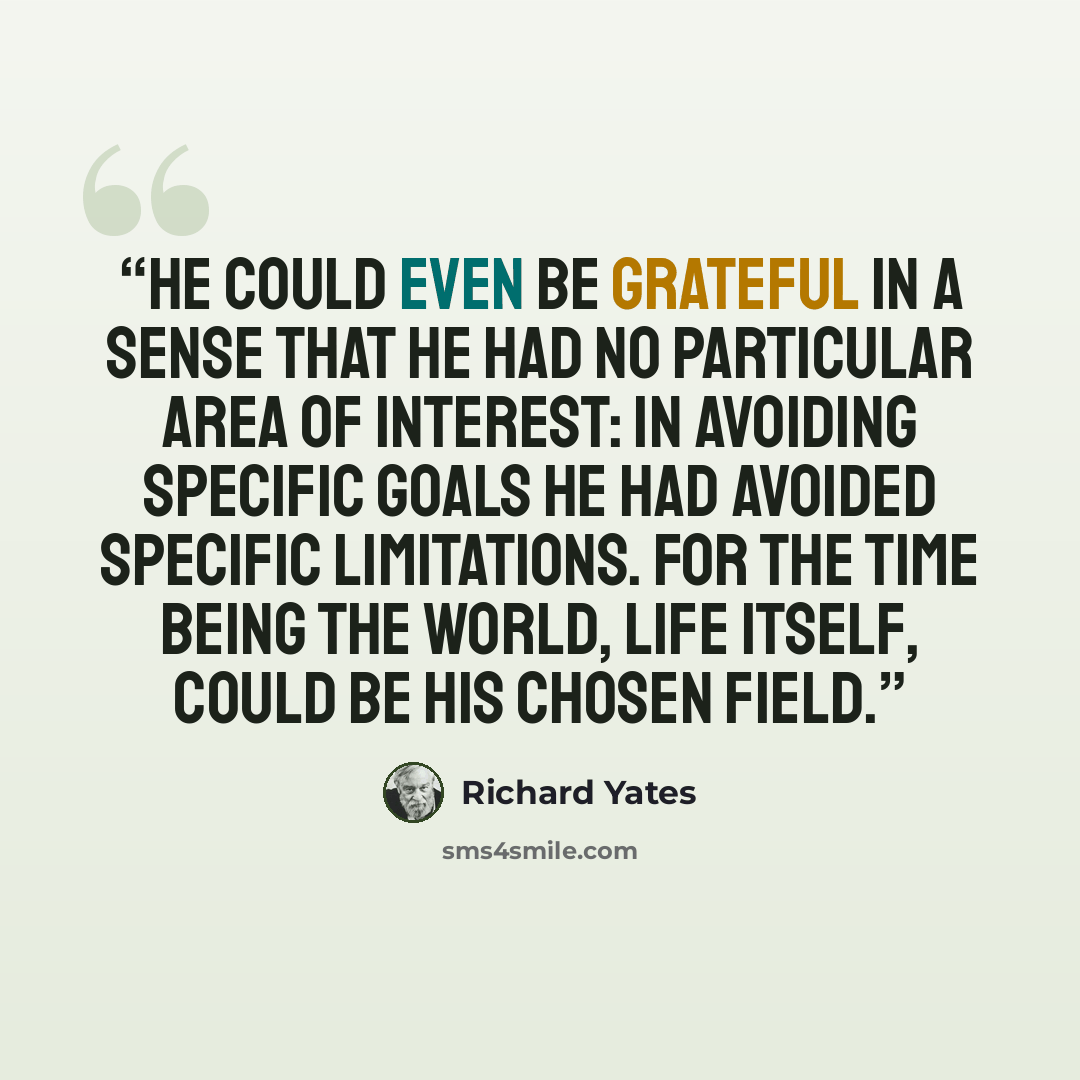“He could even be grateful in a sense that he had no particular area of interest: in avoiding specific goals he had avoided specific limitations. For the time being the world, life itself, could be his chosen field.” quote by Richard Yates