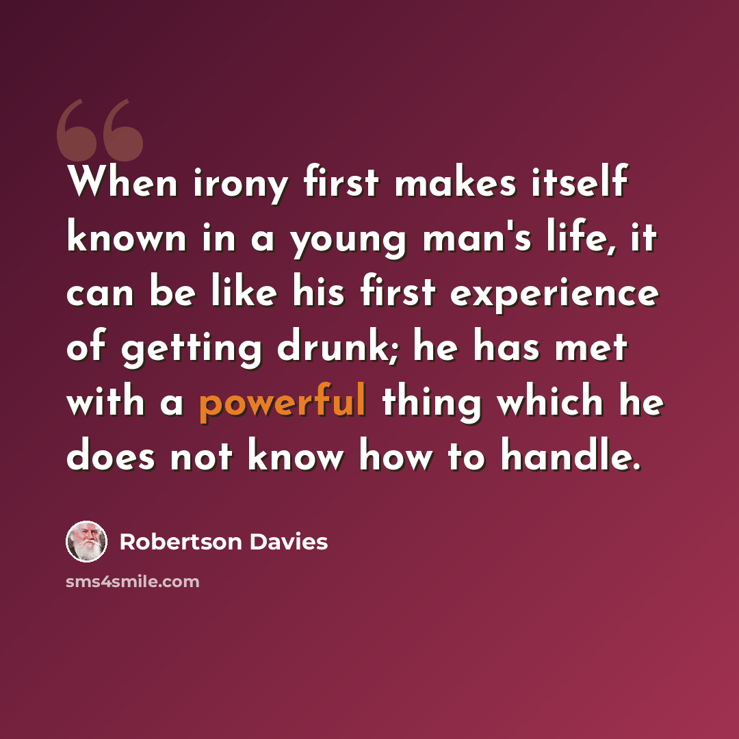 “When irony first makes itself known in a young man's life, it can be like his first experience of getting drunk; he has met with a powerful thing which he does not know how to handle.” quote by Robertson Davies
