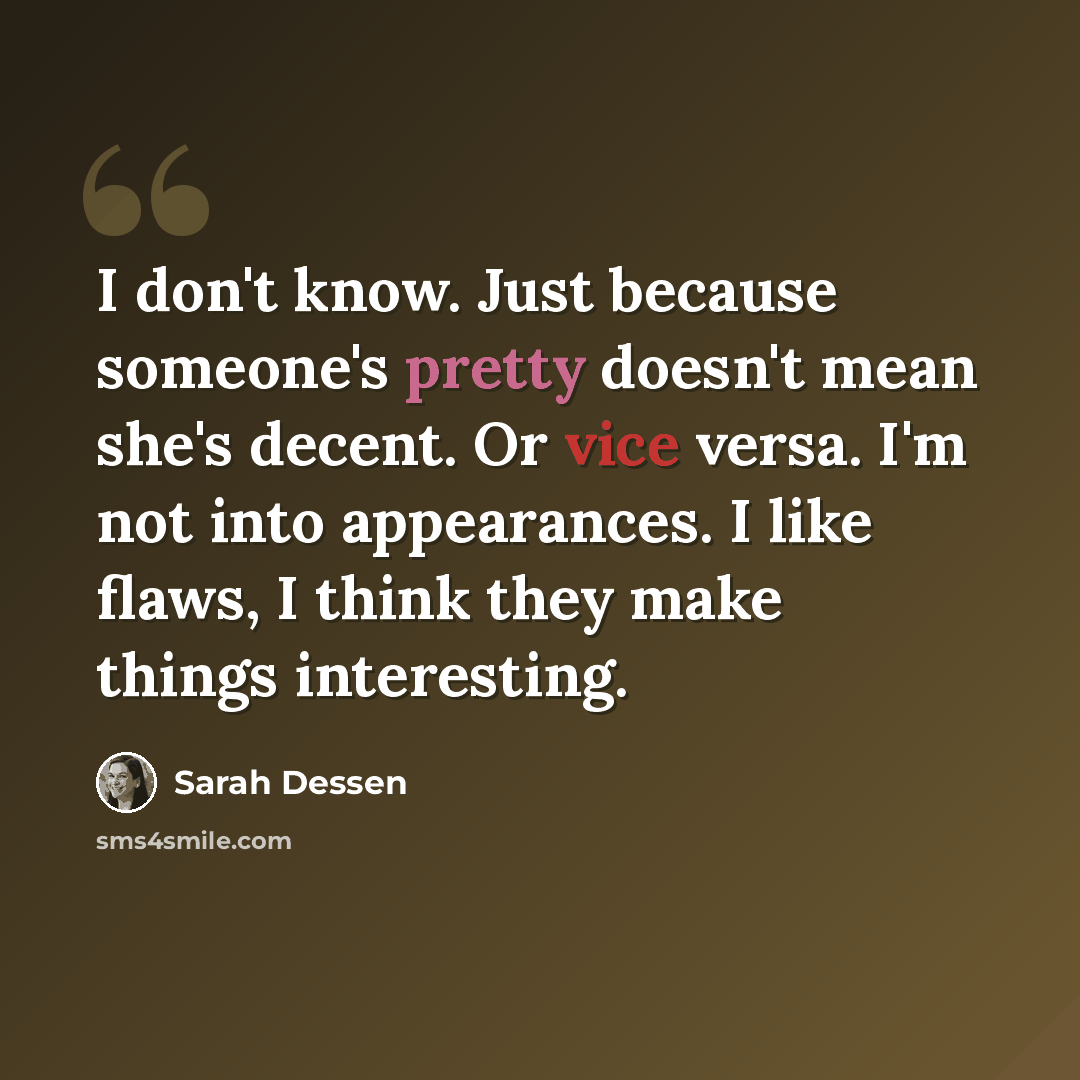“I don't know. Just because someone's pretty doesn't mean she's decent. Or vice versa. I'm not into appearances. I like flaws, I think they make things interesting.” quote by Sarah Dessen