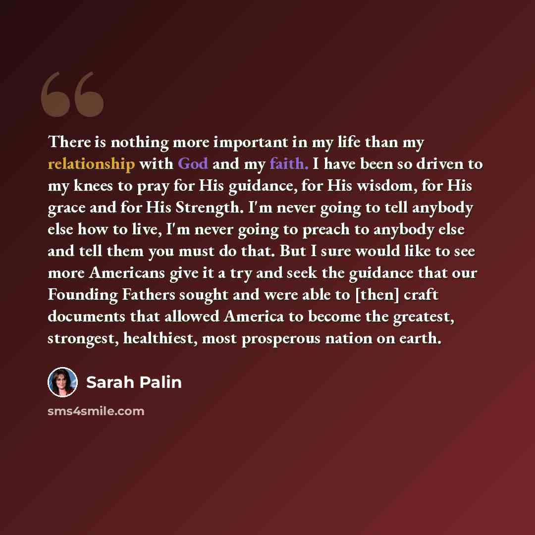“There is nothing more important in my life than my relationship with God and my faith. I have been so driven to my knees to pray for His guidance, for His wisdom, for His grace and for His Strength. I'm never going to tell anybody else how to live, I'm never going to preach to anybody else and…” quote by Sarah Palin