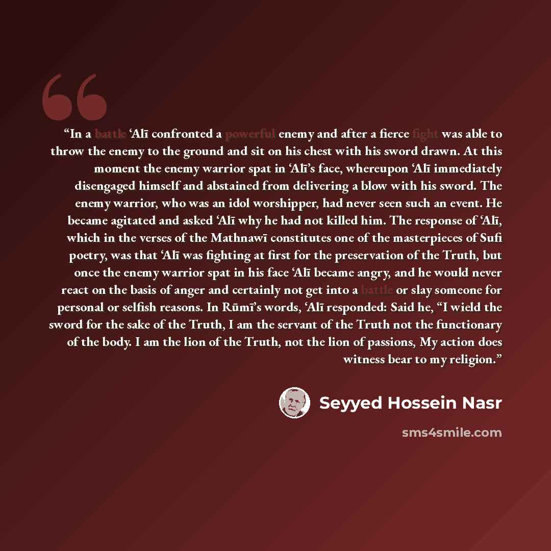 “In a battle ‘Alī confronted a powerful enemy and after a fierce fight was able to throw the enemy to the ground and sit on his chest with his sword drawn. At this moment the enemy warrior spat in ‘Alī’s face, whereupon ‘Alī immediately disengaged himself and abstained from delivering a blow with…” quote by Seyyed Hossein Nasr