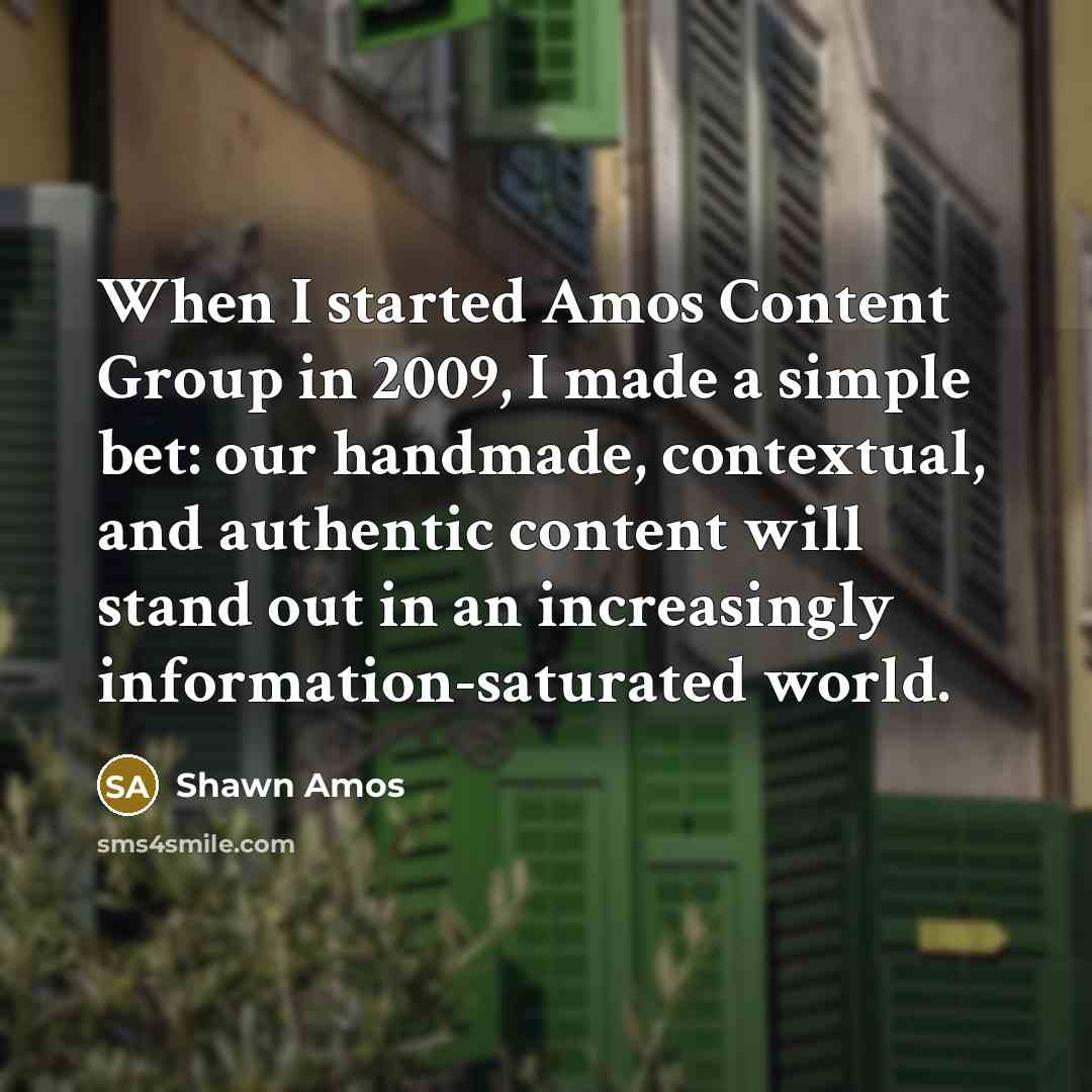 “When I started Amos Content Group in 2009, I made a simple bet: our handmade, contextual, and authentic content will stand out in an increasingly information-saturated world.” quote by Shawn Amos