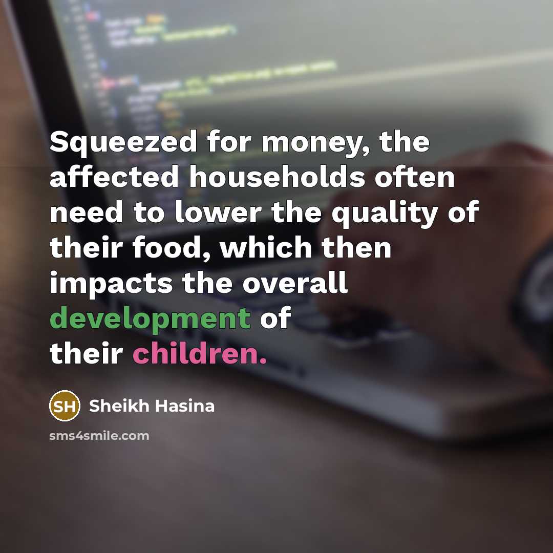 “Squeezed for money, the affected households often need to lower the quality of their food, which then impacts the overall development of their children.” quote by Sheikh Hasina