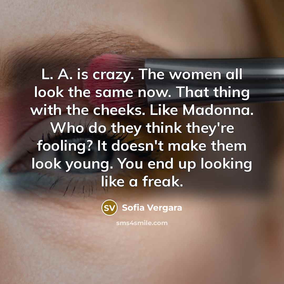 “L. A. is crazy. The women all look the same now. That thing with the cheeks. Like Madonna. Who do they think they're fooling? It doesn't make them look young. You end up looking like a freak.” quote by Sofia Vergara