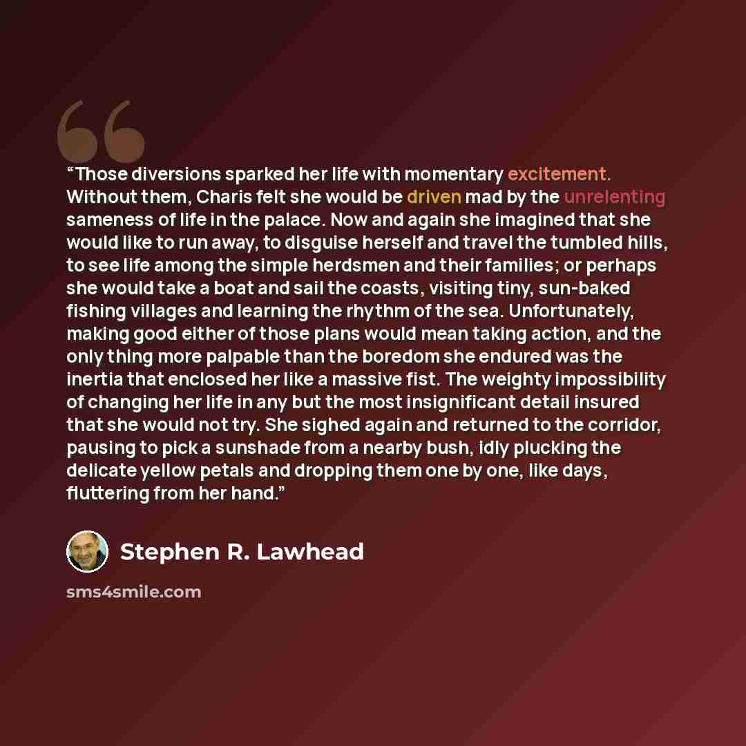 “Those diversions sparked her life with momentary excitement. Without them, Charis felt she would be driven mad by the unrelenting sameness of life in the palace. Now and again she imagined that she would like to run away, to disguise herself and travel the tumbled hills, to see life among the…” quote by Stephen R. Lawhead