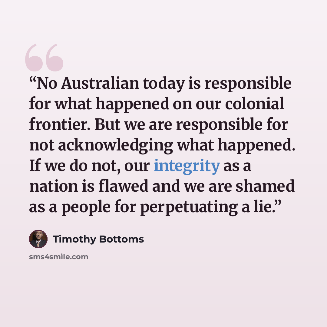 “No Australian today is responsible for what happened on our colonial frontier. But we are responsible for not acknowledging what happened. If we do not, our integrity as a nation is flawed and we are shamed as a people for perpetuating a lie.” quote by Timothy Bottoms