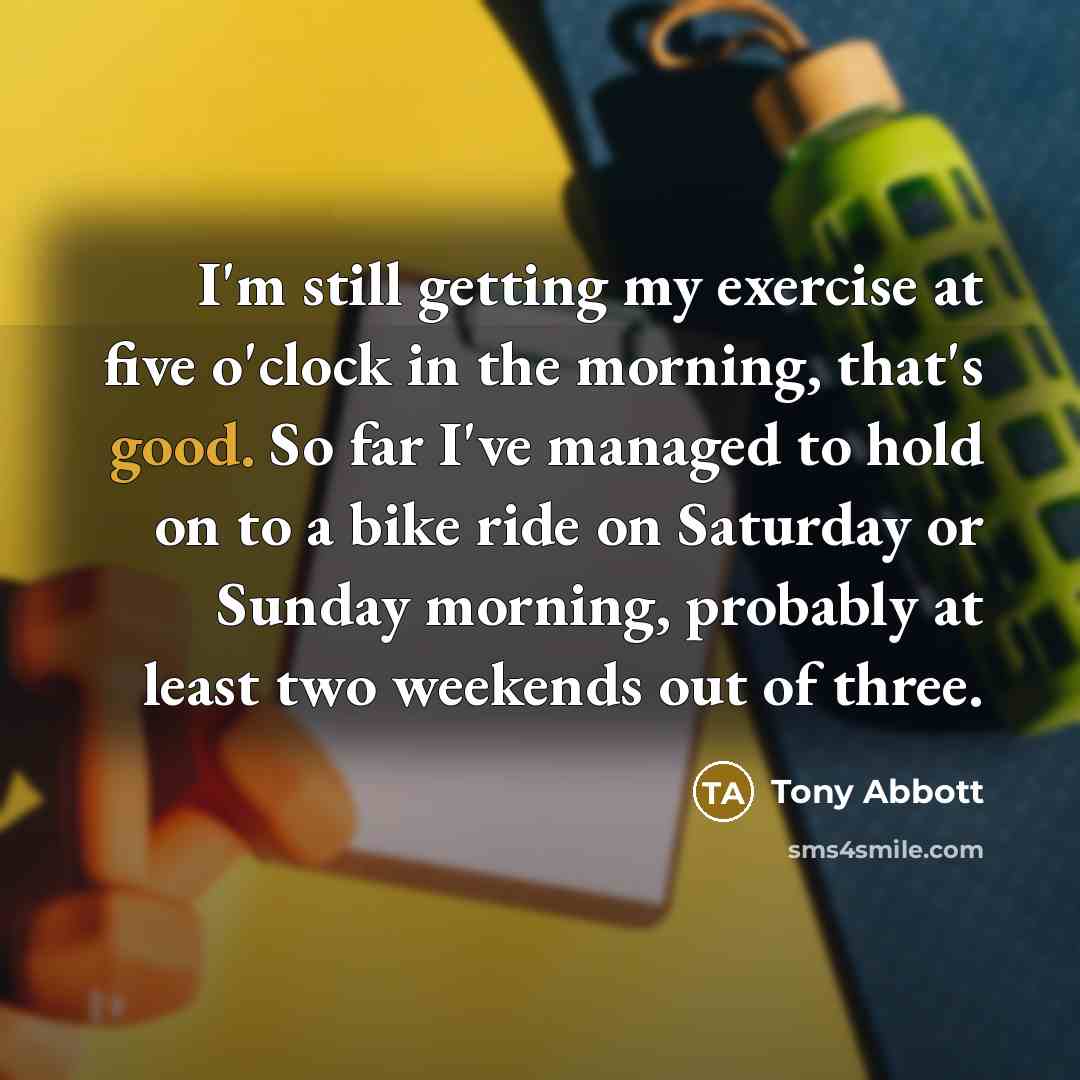 “I'm still getting my exercise at five o'clock in the morning, that's good. So far I've managed to hold on to a bike ride on Saturday or Sunday morning, probably at least two weekends out of three.” quote by Tony Abbott
