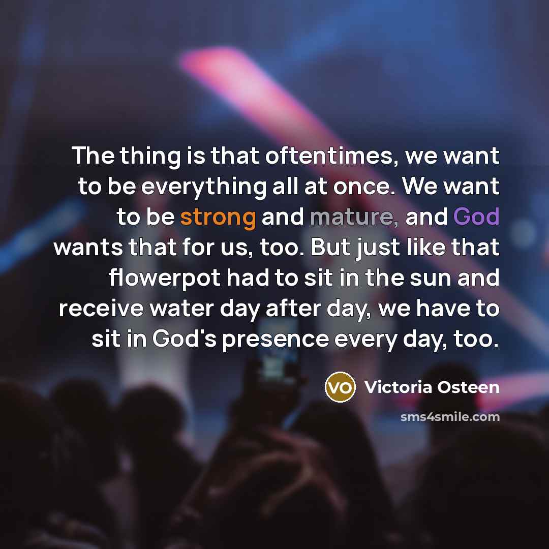 “The thing is that oftentimes, we want to be everything all at once. We want to be strong and mature, and God wants that for us, too. But just like that flowerpot had to sit in the sun and receive water day after day, we have to sit in God's presence every day, too.” quote by Victoria Osteen