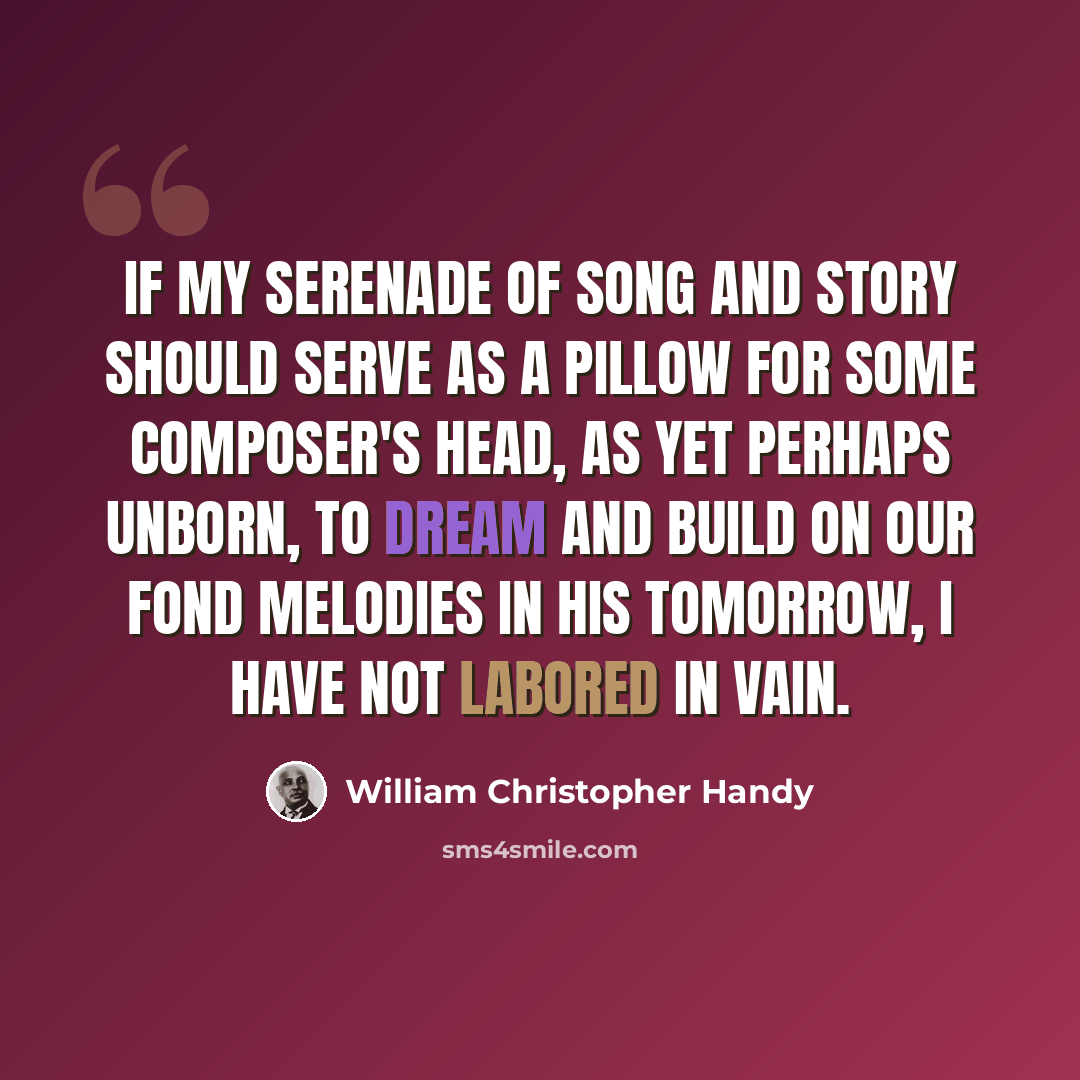 “If my serenade of song and story should serve as a pillow for some composer's head, as yet perhaps unborn, to dream and build on our fond melodies in his tomorrow, I have not labored in vain.” quote by William Christopher Handy