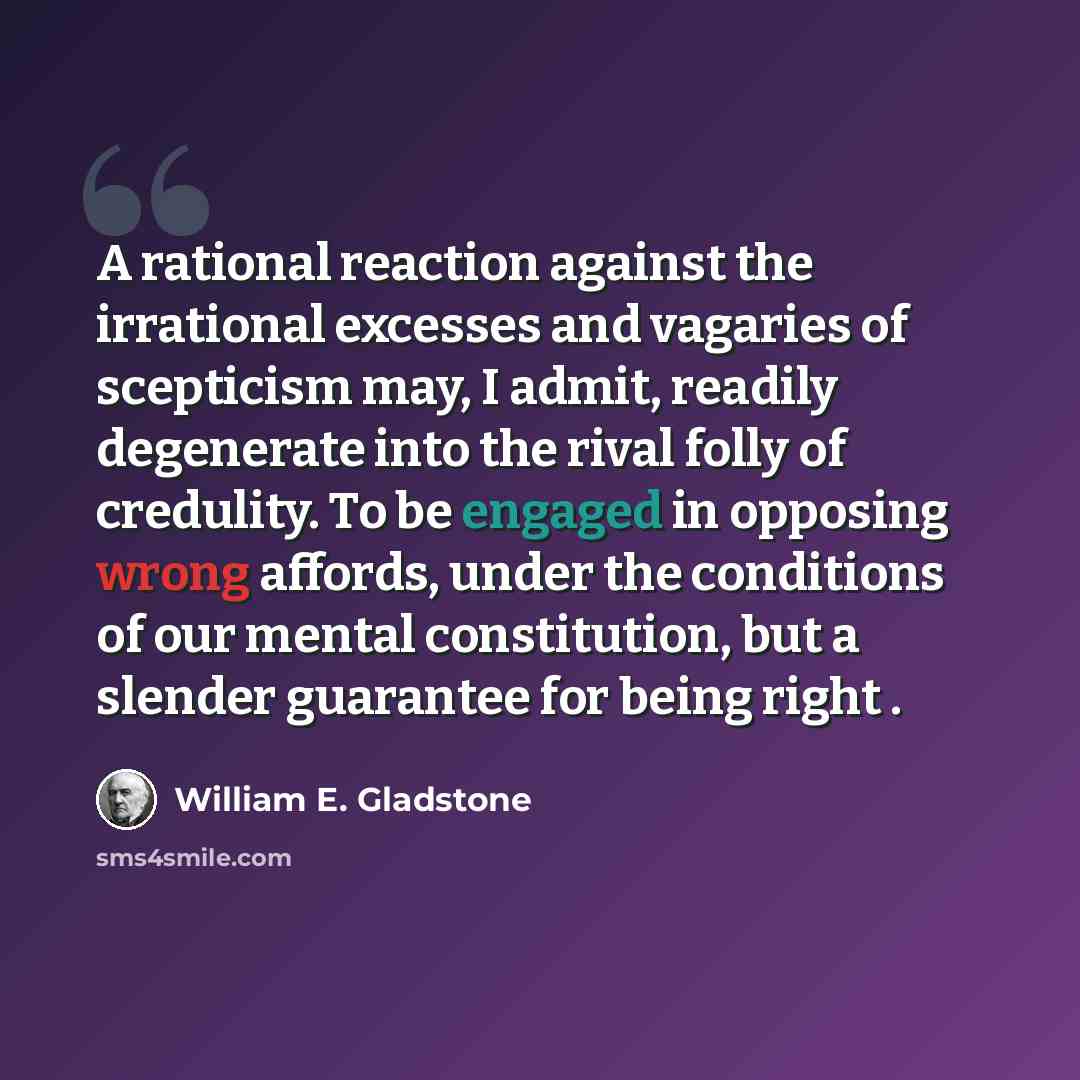 “A rational reaction against the irrational excesses and vagaries of scepticism may, I admit, readily degenerate into the rival folly of credulity. To be engaged in opposing wrong affords, under the conditions of our mental constitution, but a slender guarantee for being right .” quote by William E. Gladstone