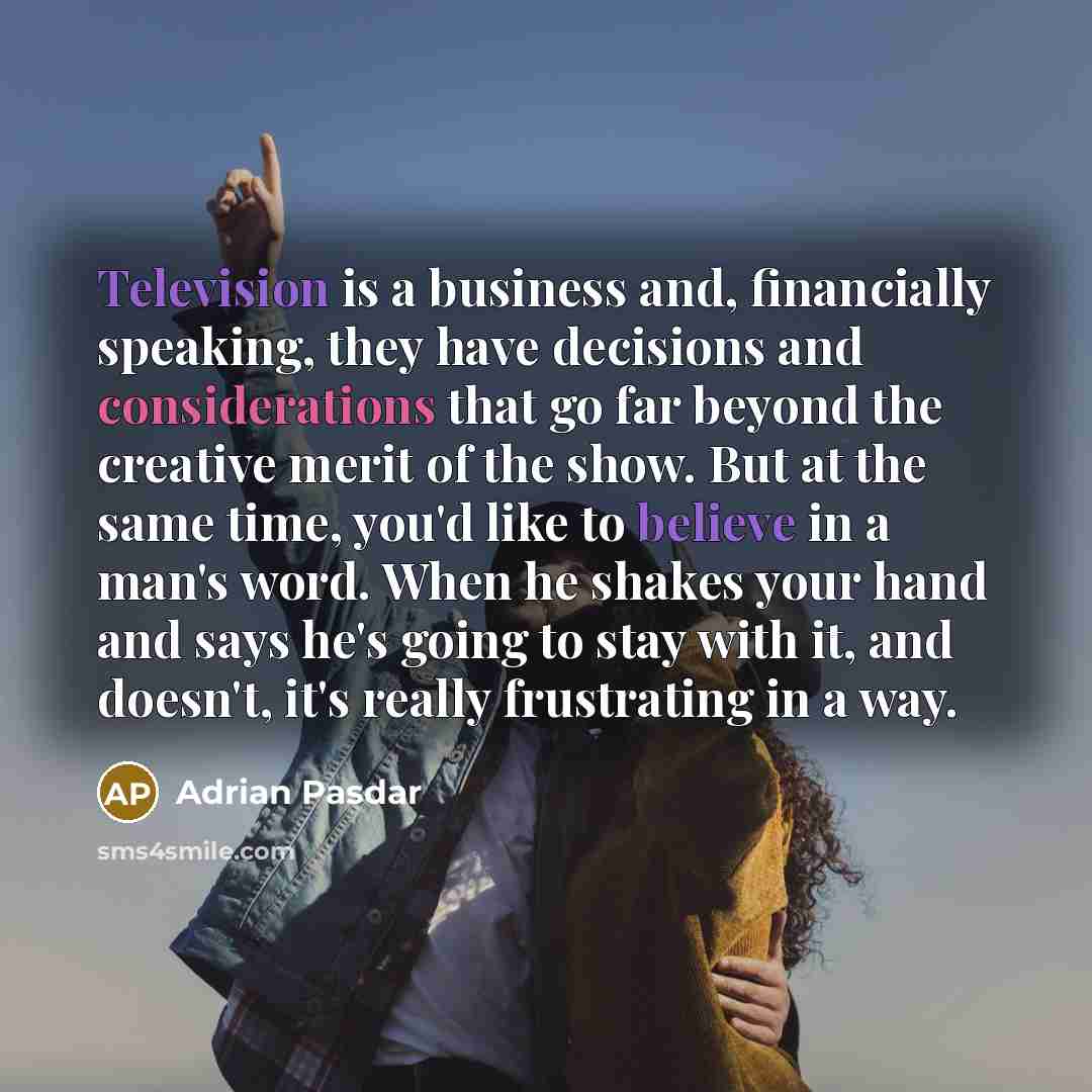 “Television is a business and, financially speaking, they have decisions and considerations that go far beyond the creative merit of the show. But at the same time, you'd like to believe in a man's word. When he shakes your hand and says he's going to stay with it, and doesn't, it's really…” quote by Adrian Pasdar