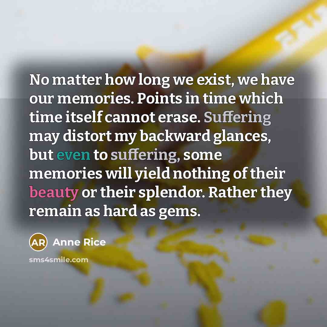“No matter how long we exist, we have our memories. Points in time which time itself cannot erase. Suffering may distort my backward glances, but even to suffering, some memories will yield nothing of their beauty or their splendor. Rather they remain as hard as gems.” quote by Anne Rice