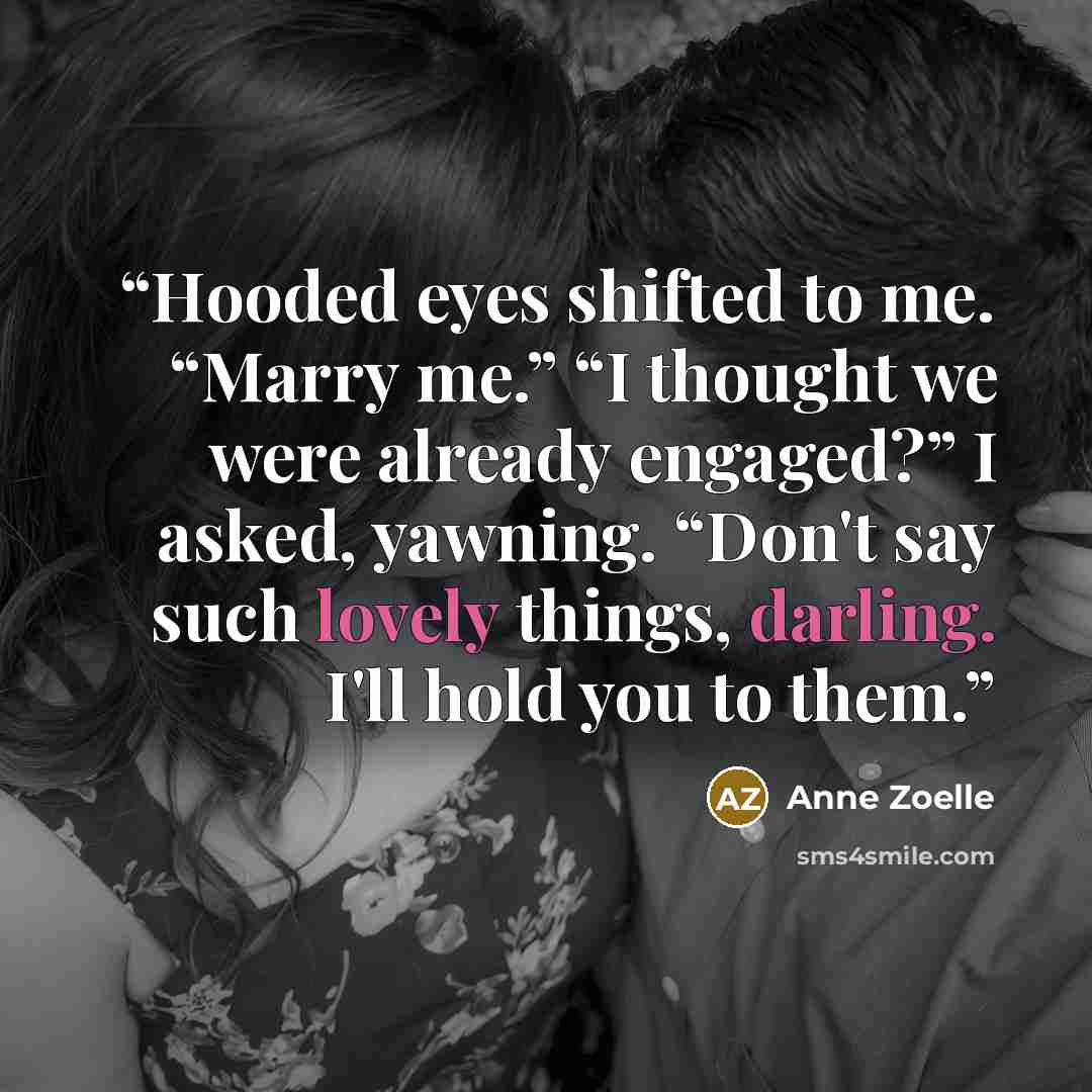 “Hooded eyes shifted to me. “Marry me.” “I thought we were already engaged?” I asked, yawning. “Don't say such lovely things, darling. I'll hold you to them.” quote by Anne Zoelle