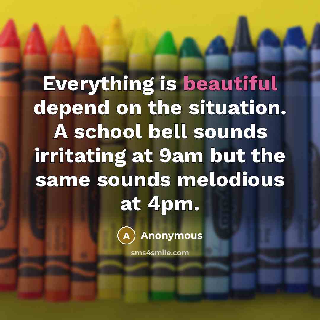 “Everything is beautiful depend on the situation. A school bell sounds irritating at 9am but the same sounds melodious at 4pm.” quote by Anonymous