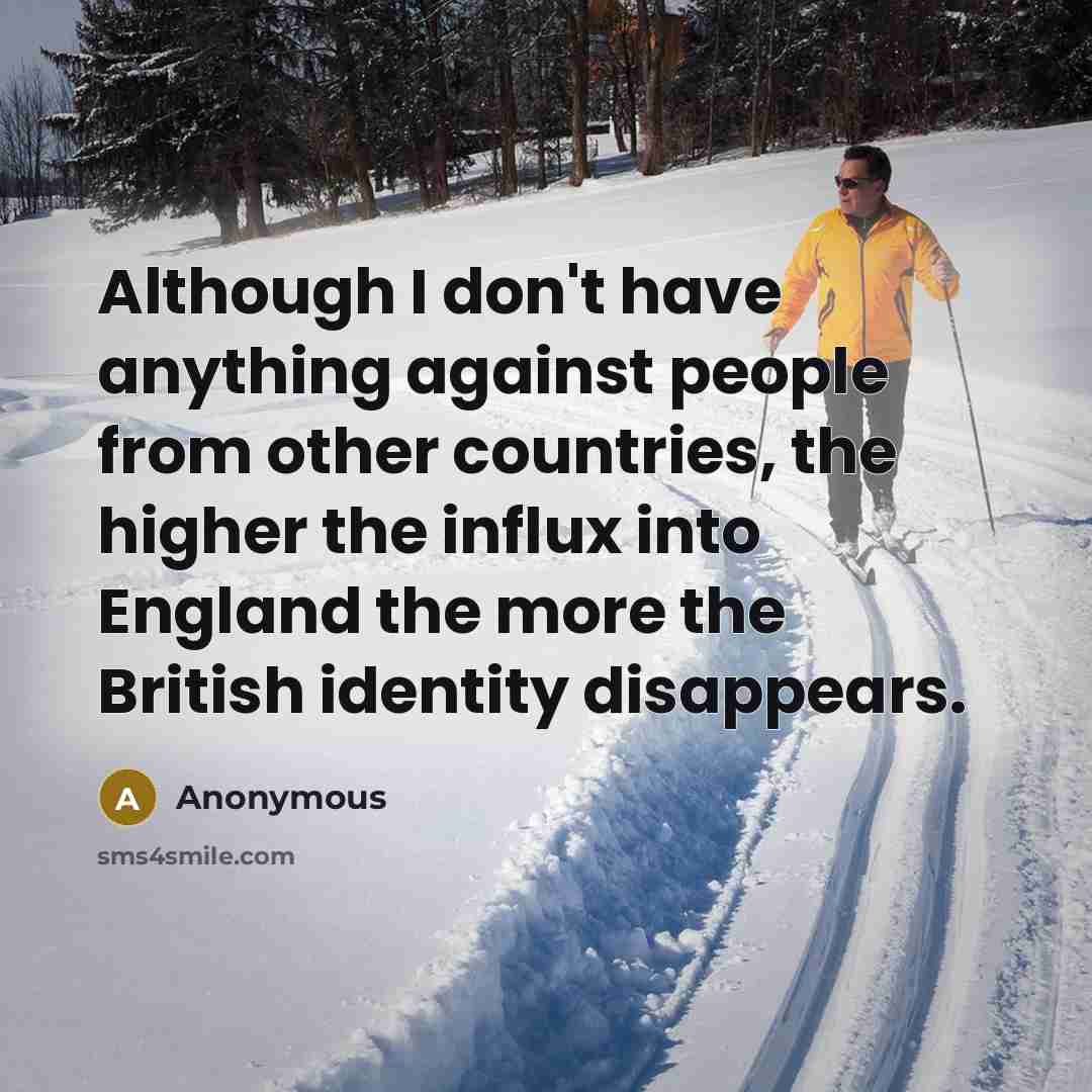 “Although I don't have anything against people from other countries, the higher the influx into England the more the British identity disappears.” quote by Anonymous