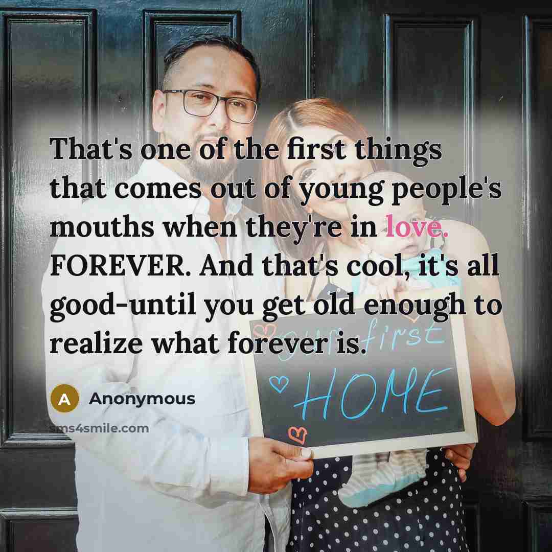 “That's one of the first things that comes out of young people's mouths when they're in love. FOREVER. And that's cool, it's all good-until you get old enough to realize what forever is.” quote by Anonymous