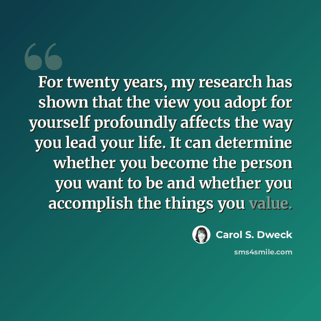“For twenty years, my research has shown that the view you adopt for yourself profoundly affects the way you lead your life. It can determine whether you become the person you want to be and whether you accomplish the things you value.” quote by Carol S. Dweck