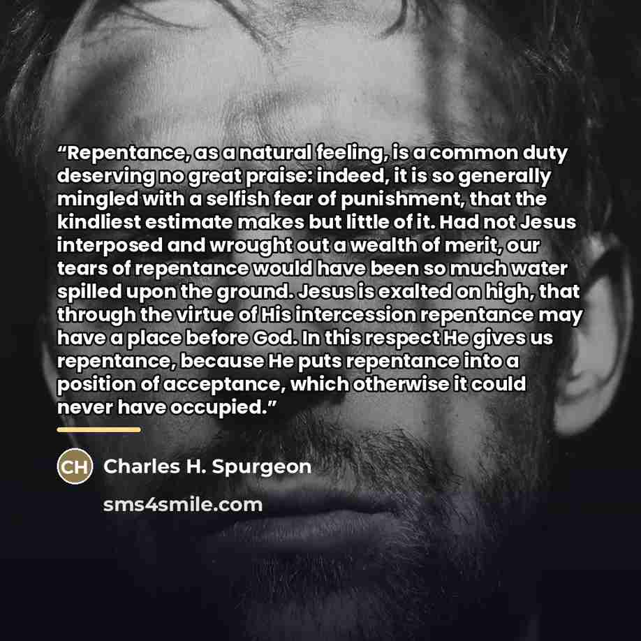 “Repentance, as a natural feeling, is a common duty deserving no great praise: indeed, it is so generally mingled with a selfish fear of punishment, that the kindliest estimate makes but little of it. Had not Jesus interposed and wrought out a wealth of merit, our tears of repentance would have…” quote by Charles H. Spurgeon