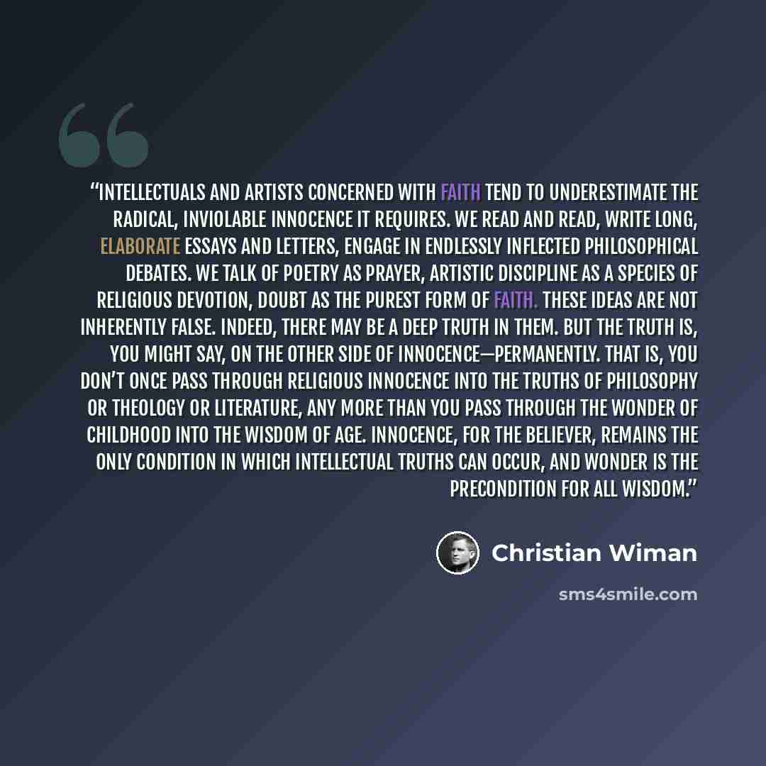 “Intellectuals and artists concerned with faith tend to underestimate the radical, inviolable innocence it requires. We read and read, write long, elaborate essays and letters, engage in endlessly inflected philosophical debates. We talk of poetry as prayer, artistic discipline as a species of…” quote by Christian Wiman