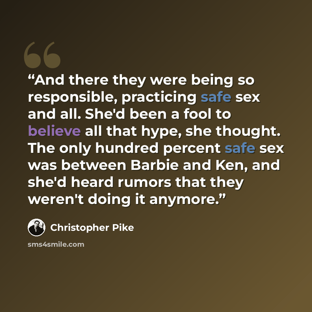 “And there they were being so responsible, practicing safe sex and all. She'd been a fool to believe all that hype, she thought. The only hundred percent safe sex was between Barbie and Ken, and she'd heard rumors that they weren't doing it anymore.” quote by Christopher Pike
