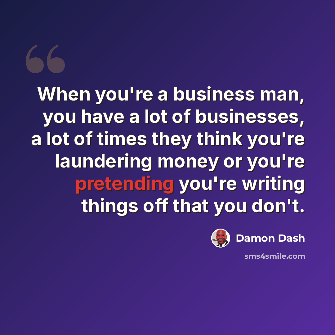 “When you're a business man, you have a lot of businesses, a lot of times they think you're laundering money or you're pretending you're writing things off that you don't.” quote by Damon Dash