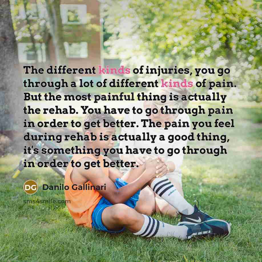 “The different kinds of injuries, you go through a lot of different kinds of pain. But the most painful thing is actually the rehab. You have to go through pain in order to get better. The pain you feel during rehab is actually a good thing, it's something you have to go through in order to get…” quote by Danilo Gallinari