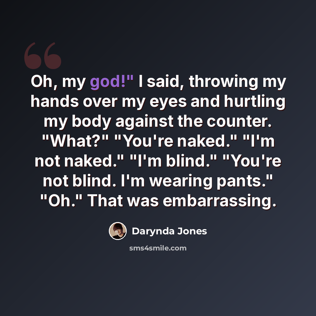“Oh, my god!" I said, throwing my hands over my eyes and hurtling my body against the counter. "What?" "You're naked." "I'm not naked." "I'm blind." "You're not blind. I'm wearing pants." "Oh." That was embarrassing.” quote by Darynda Jones