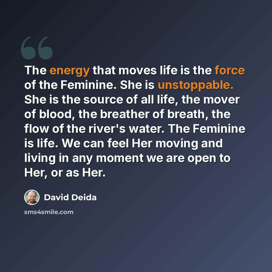“The energy that moves life is the force of the Feminine. She is unstoppable. She is the source of all life, the mover of blood, the breather of breath, the flow of the river's water. The Feminine is life. We can feel Her moving and living in any moment we are open to Her, or as Her.” quote by David Deida