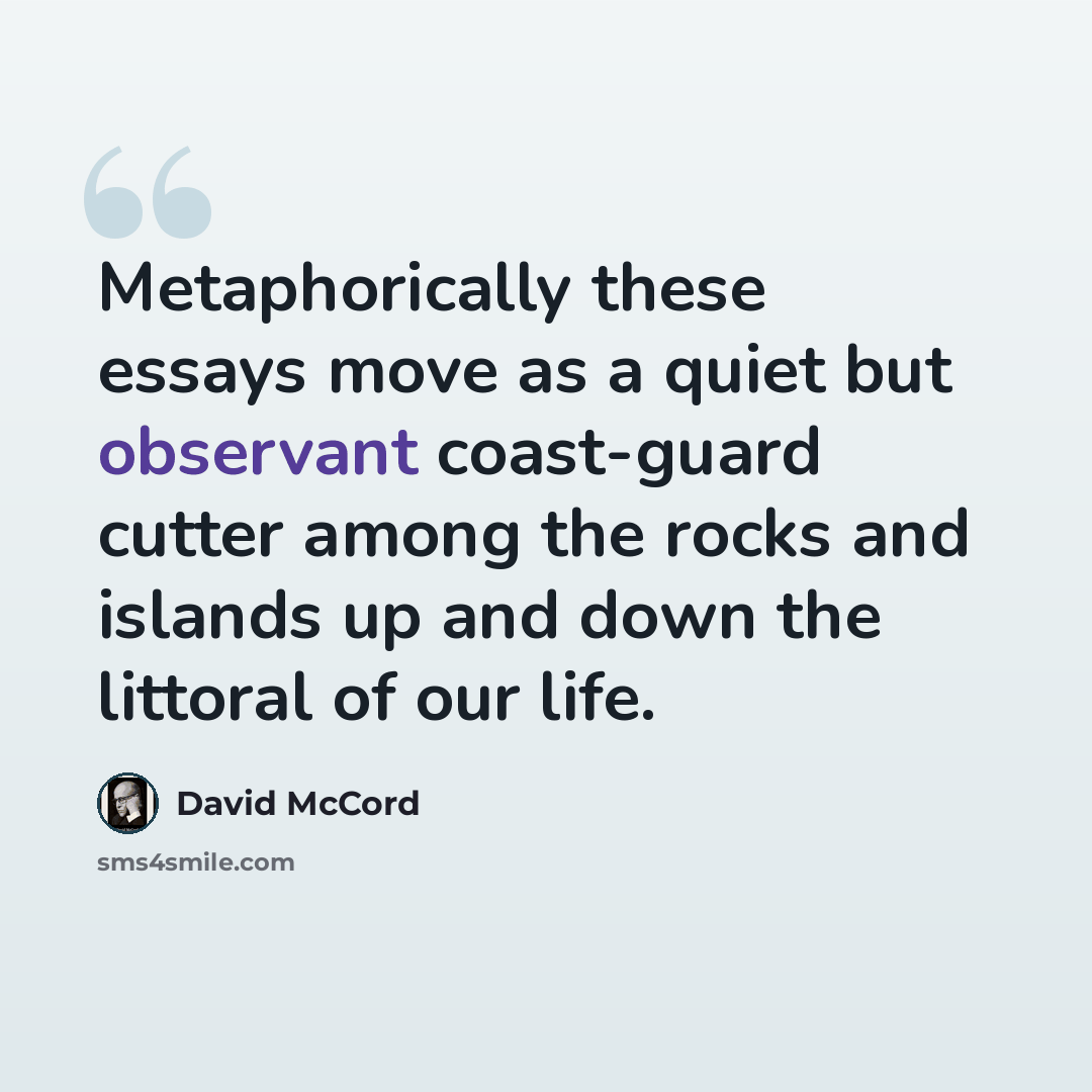 “Metaphorically these essays move as a quiet but observant coast-guard cutter among the rocks and islands up and down the littoral of our life.” quote by David McCord