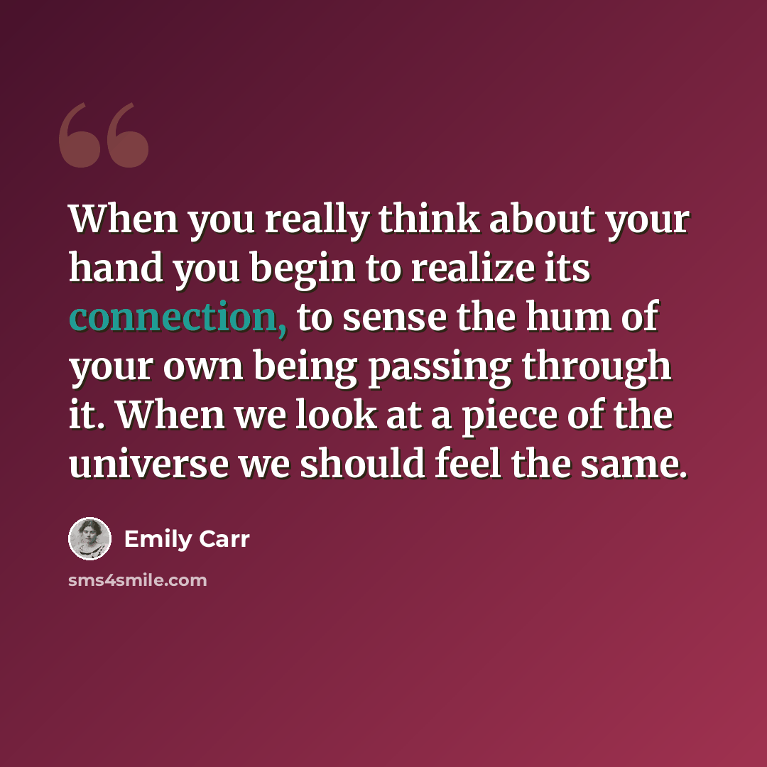 “When you really think about your hand you begin to realize its connection, to sense the hum of your own being passing through it. When we look at a piece of the universe we should feel the same.” quote by Emily Carr