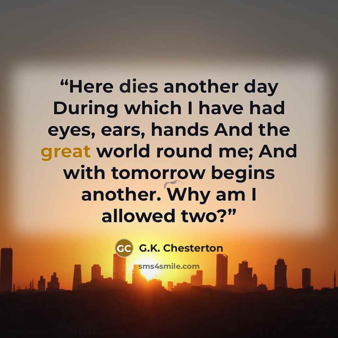 “Here dies another day During which I have had eyes, ears, hands And the great world round me; And with tomorrow begins another. Why am I allowed two?” quote by G.K. Chesterton