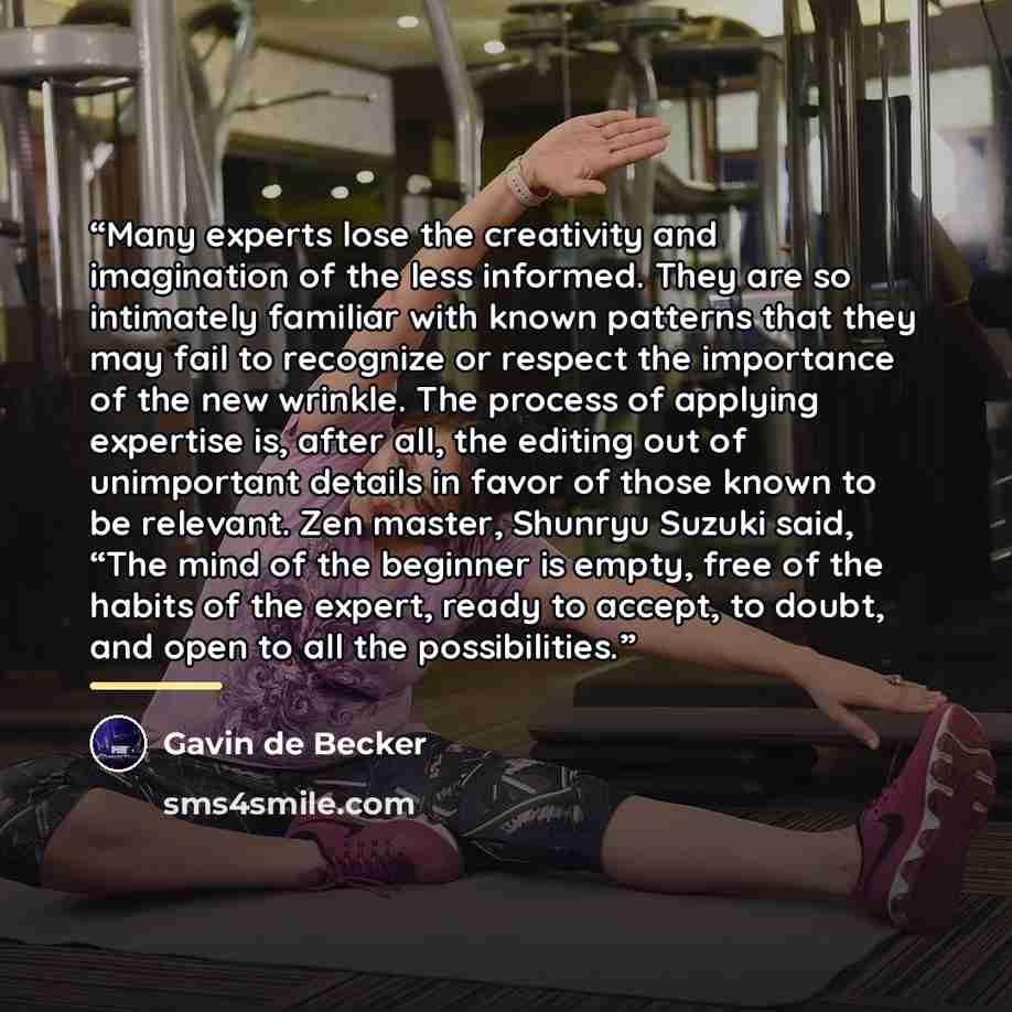 “Many experts lose the creativity and imagination of the less informed. They are so intimately familiar with known patterns that they may fail to recognize or respect the importance of the new wrinkle. The process of applying expertise is, after all, the editing out of unimportant details in favor…” quote by Gavin de Becker