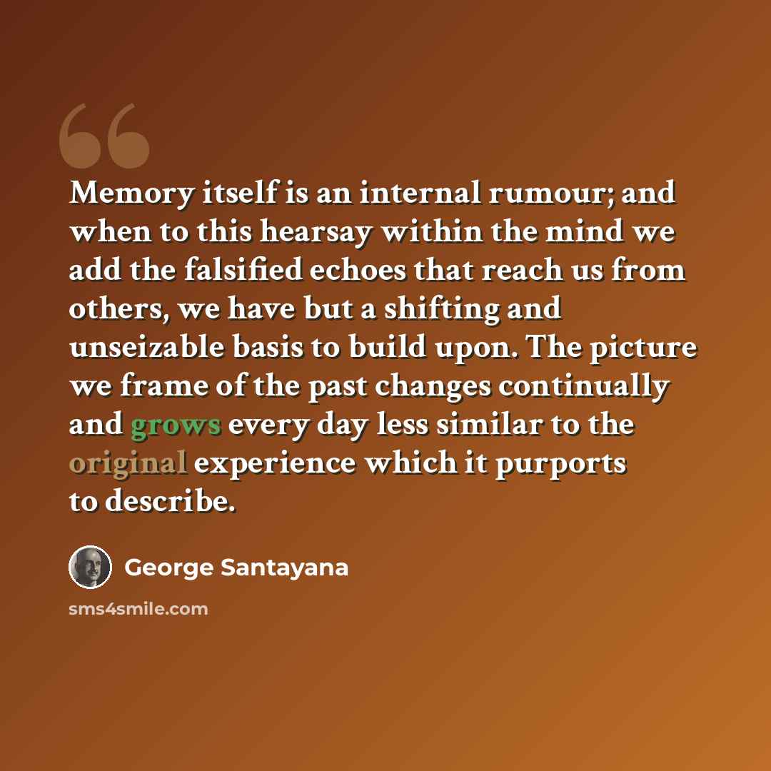 “Memory itself is an internal rumour; and when to this hearsay within the mind we add the falsified echoes that reach us from others, we have but a shifting and unseizable basis to build upon. The picture we frame of the past changes continually and grows every day less similar to the original…” quote by George Santayana