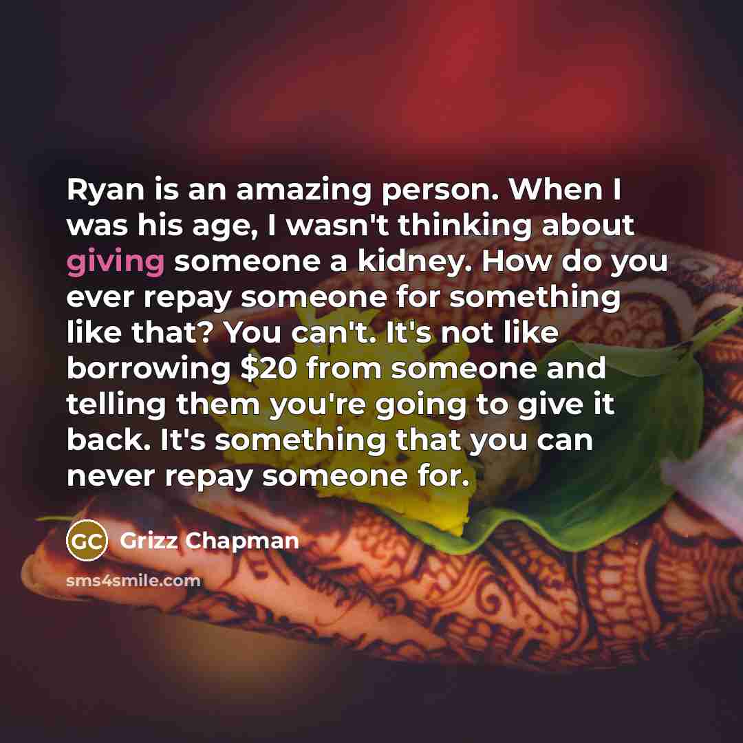 “Ryan is an amazing person. When I was his age, I wasn't thinking about giving someone a kidney. How do you ever repay someone for something like that? You can't. It's not like borrowing $20 from someone and telling them you're going to give it back. It's something that you can never repay someone…” quote by Grizz Chapman
