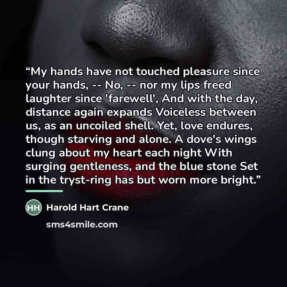 “My hands have not touched pleasure since your hands, -- No, -- nor my lips freed laughter since 'farewell', And with the day, distance again expands Voiceless between us, as an uncoiled shell. Yet, love endures, though starving and alone. A dove's wings clung about my heart each night With surging…” quote by Harold Hart Crane
