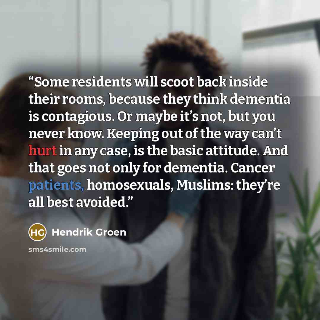 “Some residents will scoot back inside their rooms, because they think dementia is contagious. Or maybe it’s not, but you never know. Keeping out of the way can’t hurt in any case, is the basic attitude. And that goes not only for dementia. Cancer patients, homosexuals, Muslims: they’re all best…” quote by Hendrik Groen
