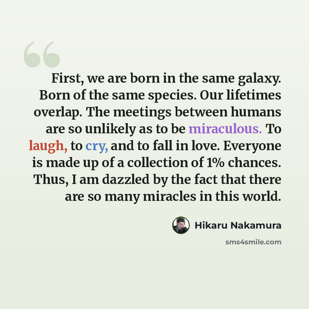 “First, we are born in the same galaxy. Born of the same species. Our lifetimes overlap. The meetings between humans are so unlikely as to be miraculous. To laugh, to cry, and to fall in love. Everyone is made up of a collection of 1% chances. Thus, I am dazzled by the fact that there are so many…” quote by Hikaru Nakamura