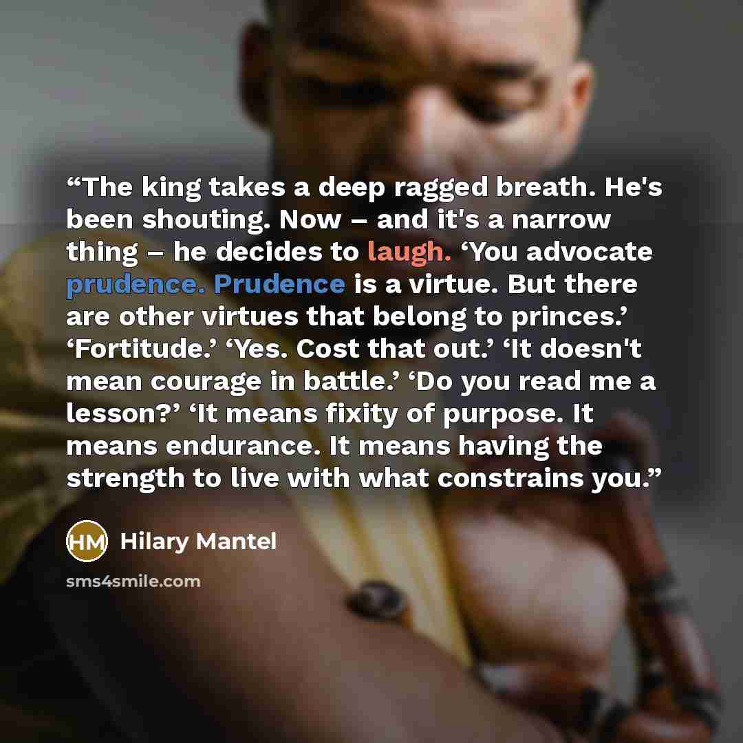 “The king takes a deep ragged breath. He's been shouting. Now – and it's a narrow thing – he decides to laugh. ‘You advocate prudence. Prudence is a virtue. But there are other virtues that belong to princes.’ ‘Fortitude.’ ‘Yes. Cost that out.’ ‘It doesn't mean courage in battle.’ ‘Do you read me a…” quote by Hilary Mantel
