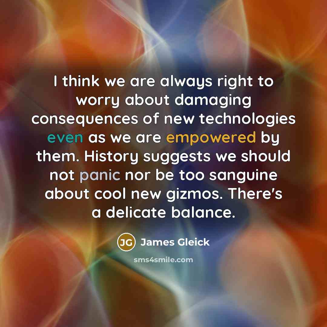 “I think we are always right to worry about damaging consequences of new technologies even as we are empowered by them. History suggests we should not panic nor be too sanguine about cool new gizmos. There's a delicate balance.” quote by James Gleick