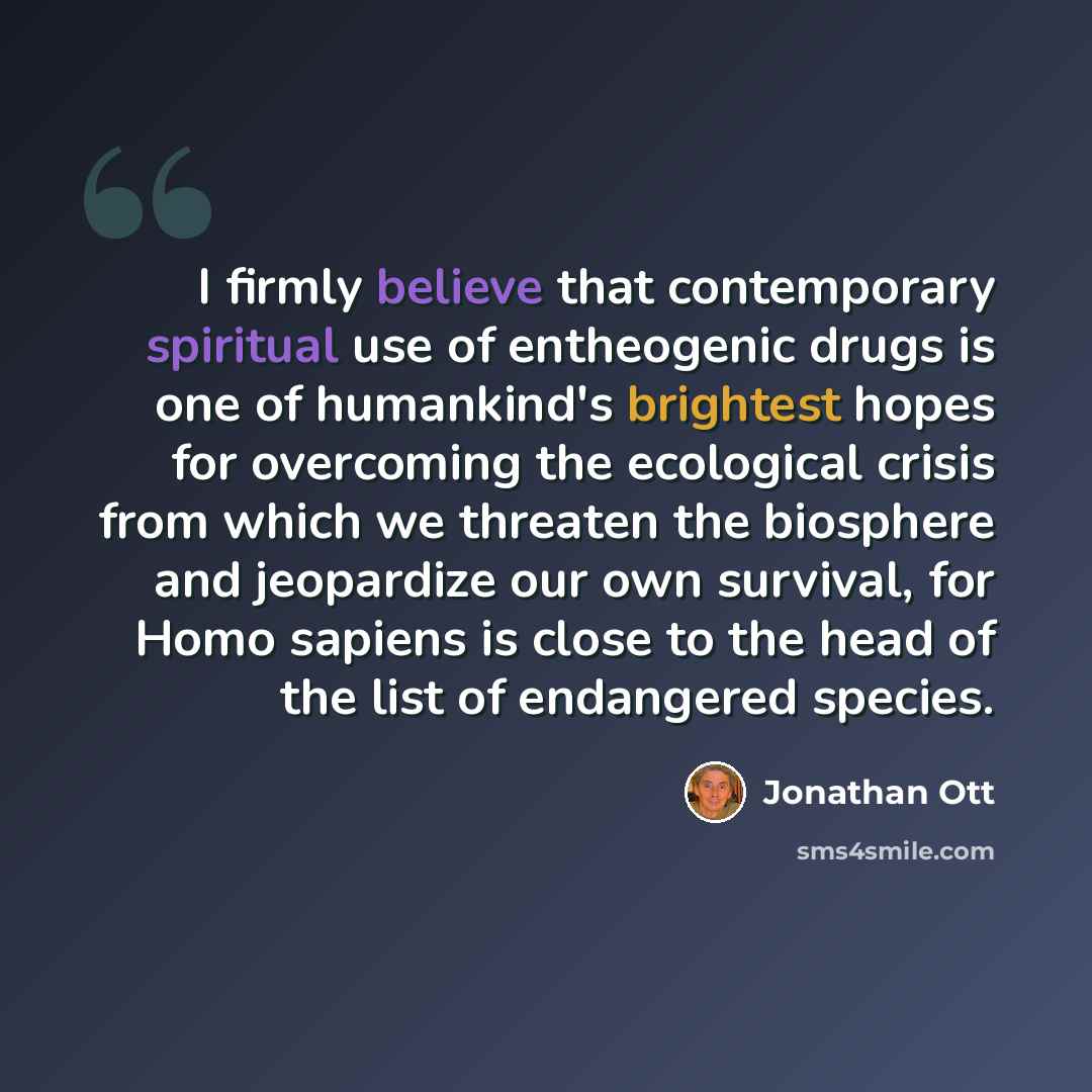 “I firmly believe that contemporary spiritual use of entheogenic drugs is one of humankind's brightest hopes for overcoming the ecological crisis from which we threaten the biosphere and jeopardize our own survival, for Homo sapiens is close to the head of the list of endangered species.” quote by Jonathan Ott
