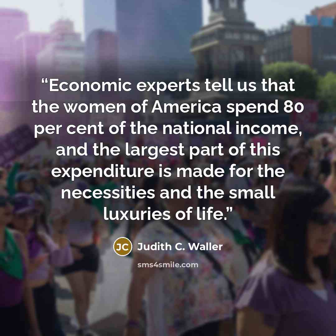 “Economic experts tell us that the women of America spend 80 per cent of the national income, and the largest part of this expenditure is made for the necessities and the small luxuries of life.” quote by Judith C. Waller