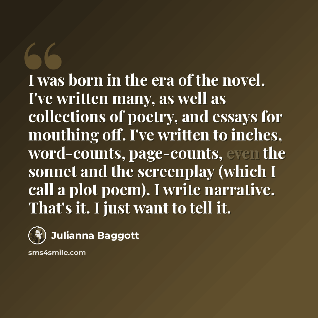 “I was born in the era of the novel. I've written many, as well as collections of poetry, and essays for mouthing off. I've written to inches, word-counts, page-counts, even the sonnet and the screenplay (which I call a plot poem). I write narrative. That's it. I just want to tell it.” quote by Julianna Baggott