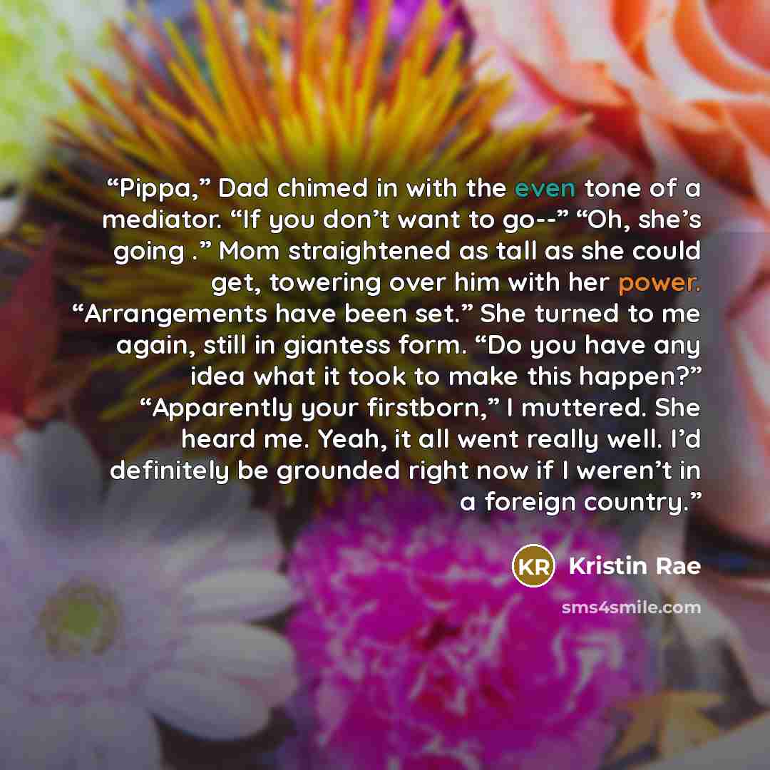 “Pippa,” Dad chimed in with the even tone of a mediator. “If you don’t want to go--” “Oh, she’s going .” Mom straightened as tall as she could get, towering over him with her power. “Arrangements have been set.” She turned to me again, still in giantess form. “Do you have any idea what it took to…” quote by Kristin Rae