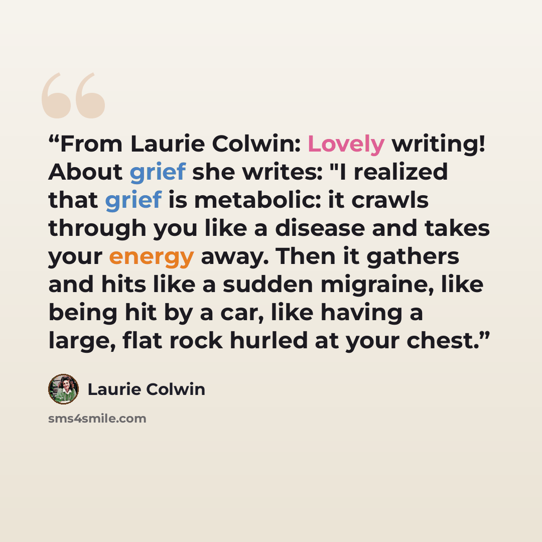 “From Laurie Colwin: Lovely writing! About grief she writes: "I realized that grief is metabolic: it crawls through you like a disease and takes your energy away. Then it gathers and hits like a sudden migraine, like being hit by a car, like having a large, flat rock hurled at your chest.” quote by Laurie Colwin
