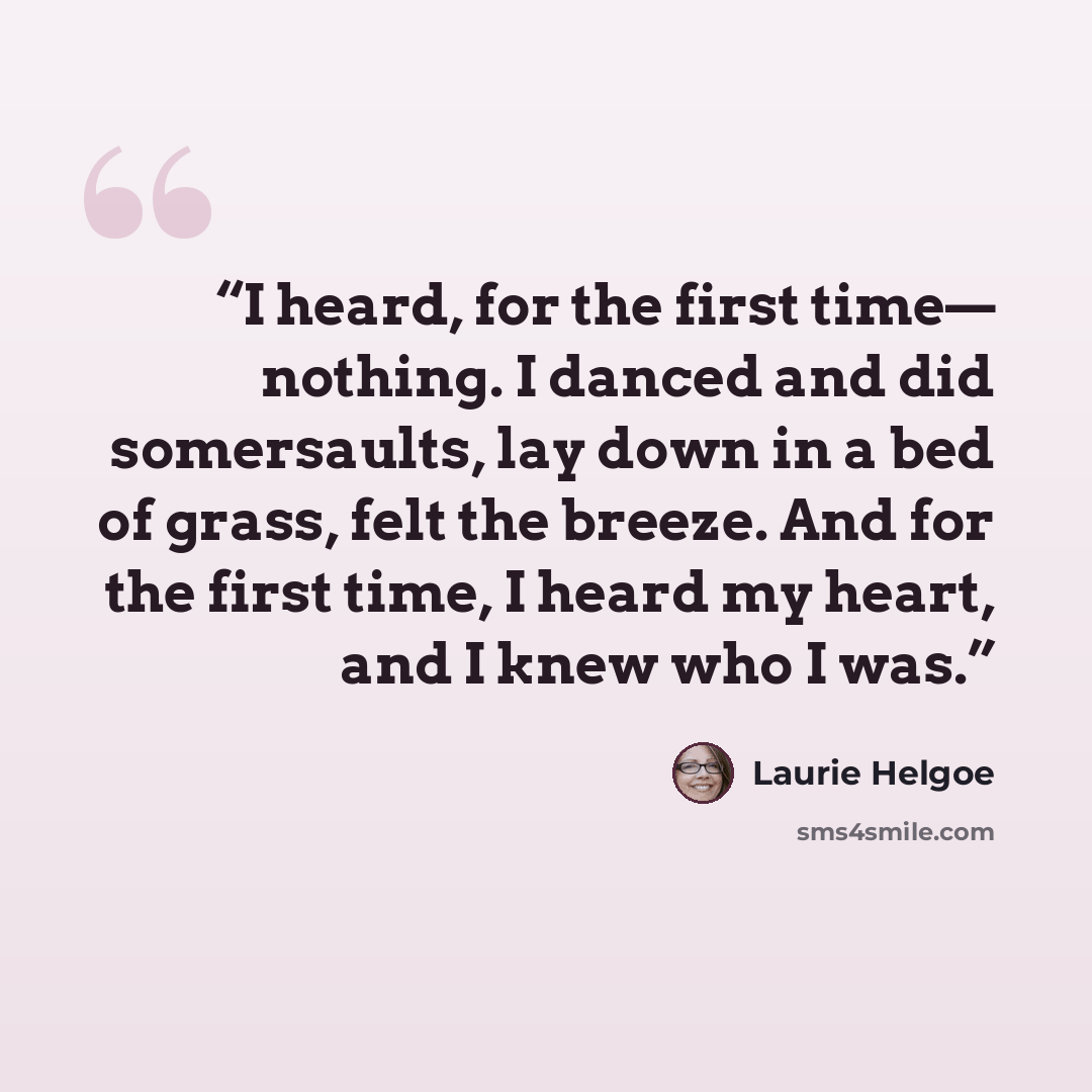“I heard, for the first time— nothing. I danced and did somersaults, lay down in a bed of grass, felt the breeze. And for the first time, I heard my heart, and I knew who I was.” quote by Laurie Helgoe