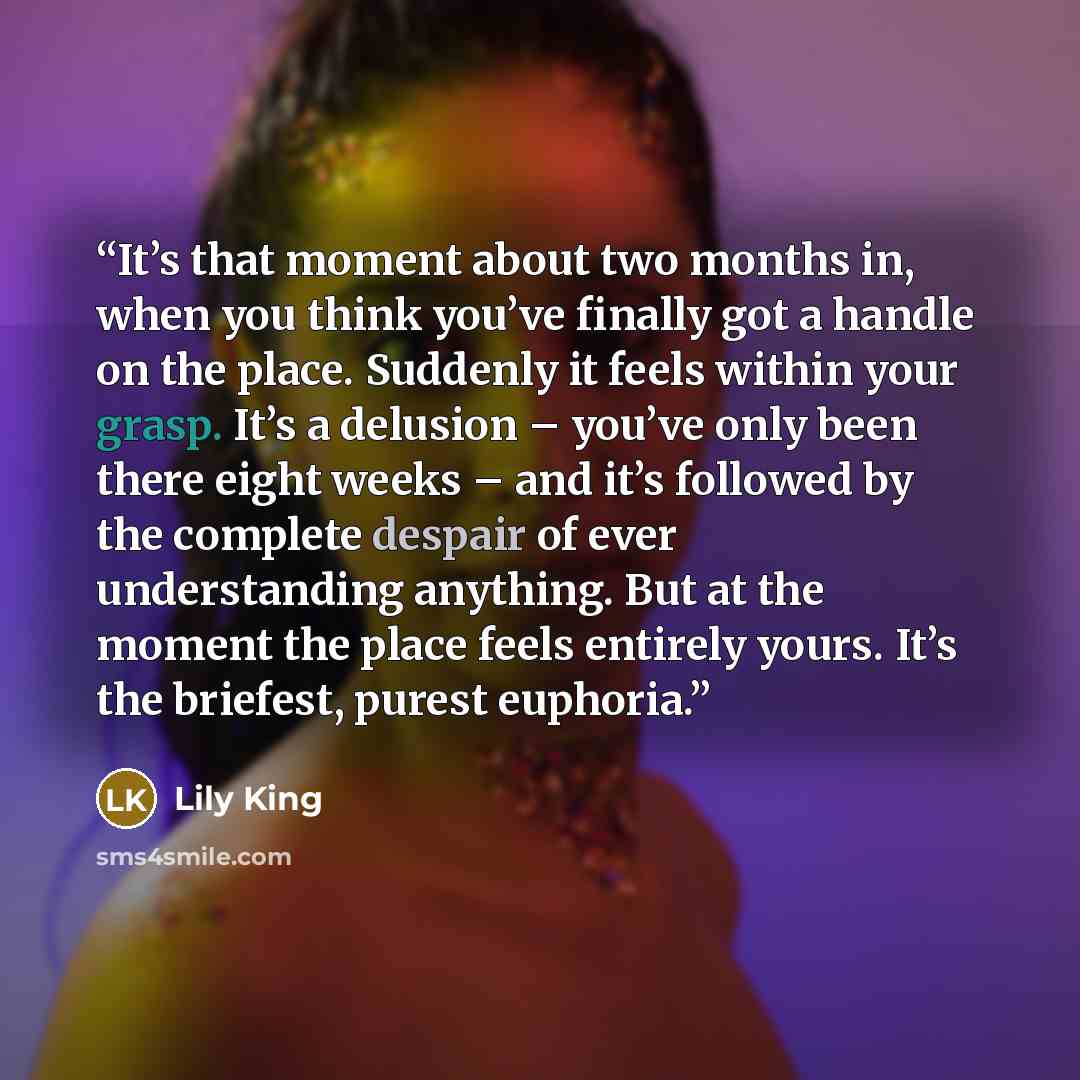 “It’s that moment about two months in, when you think you’ve finally got a handle on the place. Suddenly it feels within your grasp. It’s a delusion – you’ve only been there eight weeks – and it’s followed by the complete despair of ever understanding anything. But at the moment the place feels…” quote by Lily King