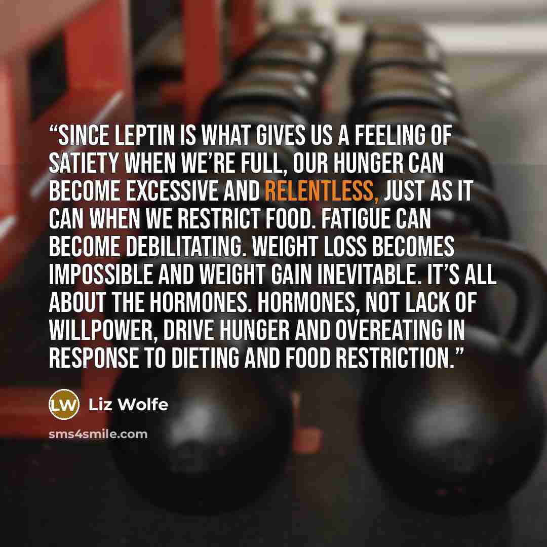 “Since leptin is what gives us a feeling of satiety when we’re full, our hunger can become excessive and relentless, just as it can when we restrict food. Fatigue can become debilitating. Weight loss becomes impossible and weight gain inevitable. It’s all about the hormones. Hormones, not lack of…” quote by Liz Wolfe